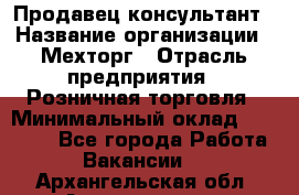 Продавец-консультант › Название организации ­ Мехторг › Отрасль предприятия ­ Розничная торговля › Минимальный оклад ­ 25 000 - Все города Работа » Вакансии   . Архангельская обл.,Архангельск г.